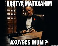 Nastya mataxanim axuyecs inum ?