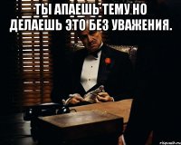 Ты апаешь тему но делаешь это без уважения. 