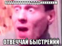 Ваааааааааааааддддииииииим Отвеччай быстреййй