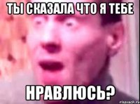 Ты сказала что я тебе Нравлюсь?