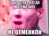 То чувство когда математику НЕ ОТМЕНИЛИ