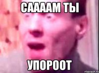 СААААМ ТЫ УПОРООТ