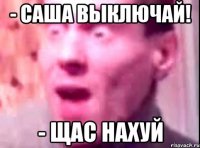 - Саша выключай! - Щас нахуй