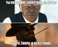 Ты когда мне заплатишь за качь? Скоро, скоро. Я не из таких...