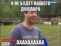 А НЕ БУДЕТ ВАШЕГО ДОЛЛАРА АХАХАХАХАХ