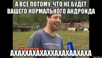 А ВСЕ ПОТОМУ, ЧТО НЕ БУДЕТ ВАШЕГО НОРМАЛЬНОГО АНДРОИДА АХАХХАХАХАХХАХАХААХАХА