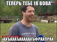 ТЕПЕРЬ ТЕБЕ 18 ВОВА АХЪАХАЪАХАХАХЪФРАХПРАХ