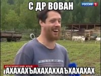 С ДР ВОВАН АХАХАХЪАХАХАХХАЪХАХАХАХ