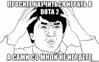 просите научиться играть в Dota 2 а сами со мной не играете