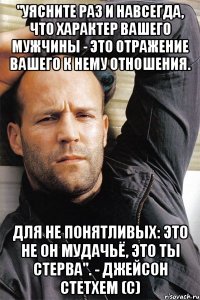 "Уясните раз и навсегда, что характер вашего мужчины - это отражение вашего к нему отношения. Для не понятливых: это не он мудачьё, это ты стерва". - Джейсон Стетхем (с)