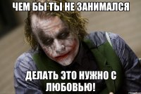 чем бы ты не занимался Делать это нужно с любовью!