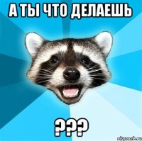 а ты что делаешь ???