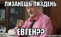 Лизанёшь пиздень Евген??