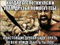 когда ты споткнулся и упал, друзья помогут тебе а настоящие друзья будут орать на всю улицу: еббать ты лох!