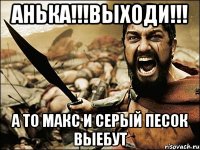 АНЬКА!!!ВЫХОДИ!!! А ТО МАКС И СЕРЫЙ ПЕСОК ВЫЕБУТ