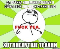 да карина иди меня поцелуй я сшил твой ливчик и стринги без рук хотянелутше трахни