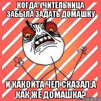 Когда учительница забыла задать домашку и какойта чел сказал:А как же домашка?