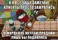 А я всё чаще замечаю клиенты просто зажрались о морях и не мечтаю продажи лишь бы поднялись