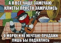 А я всё чаще замечаю, клиеты просто зажрались о морях и не мечтаю, продажи лишь бы поднялись