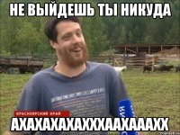 НЕ ВЫЙДЕШЬ ТЫ НИКУДА АХАХАХАХАХХХААХАААХХ