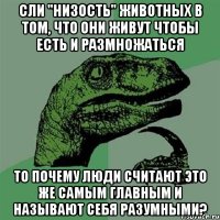 сли "низость" животных в том, что они живут чтобы есть и размножаться то почему люди считают это же самым главным и называют себя разумными?