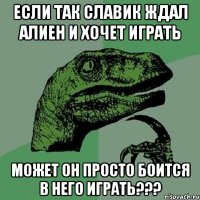 ЕСЛИ ТАК СЛАВИК ЖДАЛ АЛИЕН И ХОЧЕТ ИГРАТЬ МОЖЕТ ОН ПРОСТО БОИТСЯ В НЕГО ИГРАТЬ???