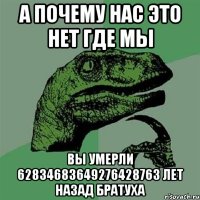 А почему нас это нет где мы вы умерли 62834683649276428763 лет назад братуха