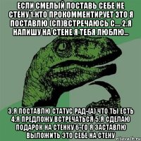 если смелый поставь себе не стену 1.кто прокомментирует это я поставлю (сп)встречаюсь с.... 2.я напишу на стене я тебя люблю... 3.я поставлю статус рад-(а) что ты есть 4.я предложу встречаться 5.я сделаю подарок на стенку 6-го я заставлю выложить это себе на стену