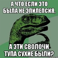 А что если это была не эпилепсия, А эти сволочи тупа сухие были?