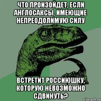 Что произойдет, если англосаксы, имеющие непреодолимую силу встретит Россиюшку, которую невозможно сдвинуть?