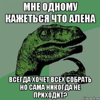 Мне одному кажеться что Алена всегда хочет всех собрать но сама никогда не приходит?