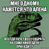 Мне одному кажется что Алена всегда хочет всех собрать но сама никогда не приходит?