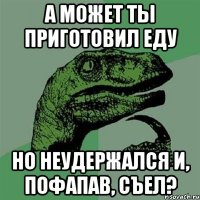 А может ты приготовил еду но неудержался и, пофапав, съел?