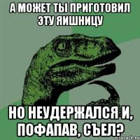 А может ты приготовил эту яишницу но неудержался и, пофапав, съел?