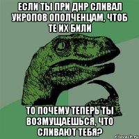 Если ты при ДНР сливал укропов ополченцам, чтоб те их били То почему теперь ты возмущаешься, что сливают тебя?