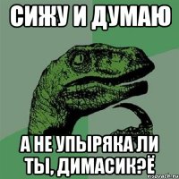 сижу и думаю а не упыряка ли ты, Димасик?Ё