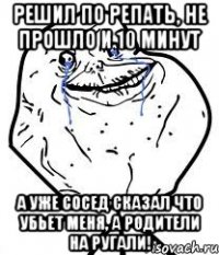 Решил по репать, не прошло и 10 минут А уже сосед сказал что убьет меня, а родители на ругали!