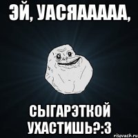 Эй, уасяааааа, Сыгарэткой ухастишь?:3