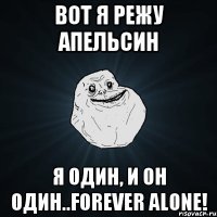 Вот я режу апельсин Я один, и он один..Forever alone!