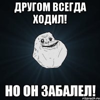 Другом всегда ходил! Но он забалел!