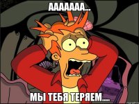 Ааааааа... Мы тебя теряем....