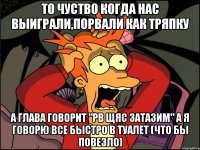 то чуство когда нас выиграли,порвали как тряпку а глава говорит "рв щяс затазим" а я говорю все быстро в туалет (что бы повезло)