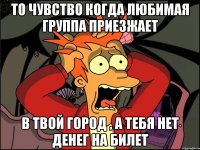 то чувство когда любимая группа приезжает в твой город , а тебя нет денег на билет