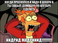 когда проснулся и надо в школу а ты забыл домашку по алгебре сделать ЙИДРиД МАДРиииД!!!!!!!!!