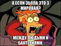 А если эбола это 3 мировая? Между людьми и бактериями.