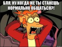 бля, ну когда же ты станешь нормально общаться?! 