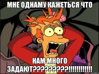 Мне однаму кажеться что нам много задают?????????!!!!!!!!!!!!