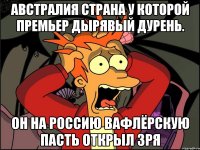 Австралия страна у которой премьер дырявый дурень. Он на россию вафлёрскую пасть открыл зря