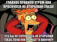 главное правило утром-как проснулся-не открывай глаза! Что бы не случилось-не открывай глаза, пока она не уйдёт в ванную!!