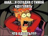 АААА.....Я сегодня с Тимой иду гулять* Что одеееть???